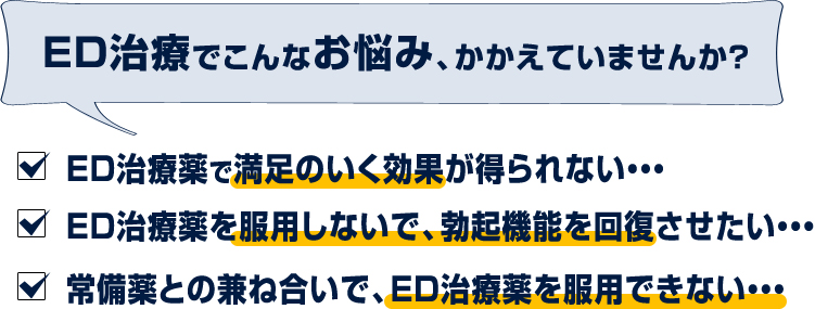 ED治療でこんなお悩み、かかえていませんか?ED治療薬で満足のいく効果が得られない・・・ED治療薬を服用しないで、勃起機能を回復させたい・・・常備薬との兼ね合いで、ED治療薬を服用できない・・・