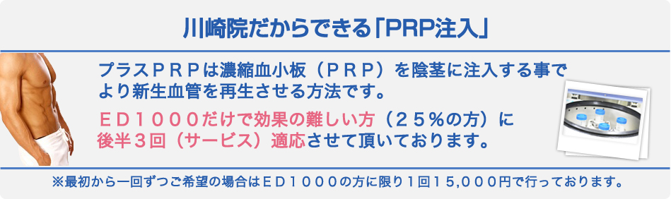 川崎院だからできる「PRP注入」プラスPRPは濃縮血小板(PRP)を陰茎に注入する事でより新生血管を再生させる方法です。ED1000だけで効果の難しい方(25%の方)に 後半3回(サービス)適応させて頂いております。※最初から一回ずつご希望の場合はED1000の方に限り1回15、000円で行っております。